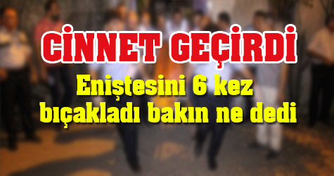 Eniştesini 6 yerinden bıçakladı sonrasında bakın ne dedi