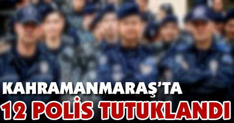 Kahramanmaraş'ta 12 polis tutuklandı