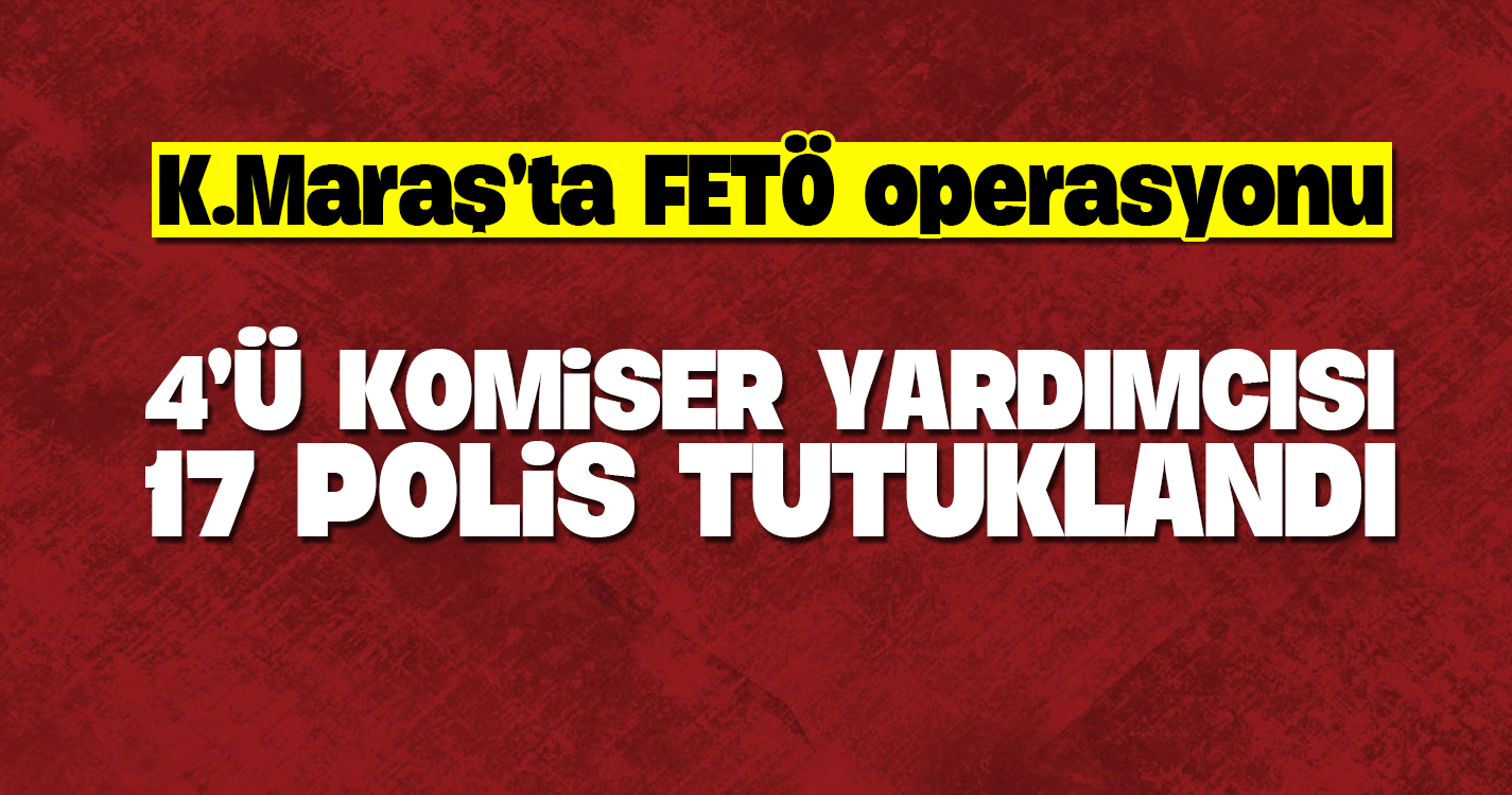 Kahramanmaraş'ta 4'ü komiser yardımcısı 17 polis tutuklandı
