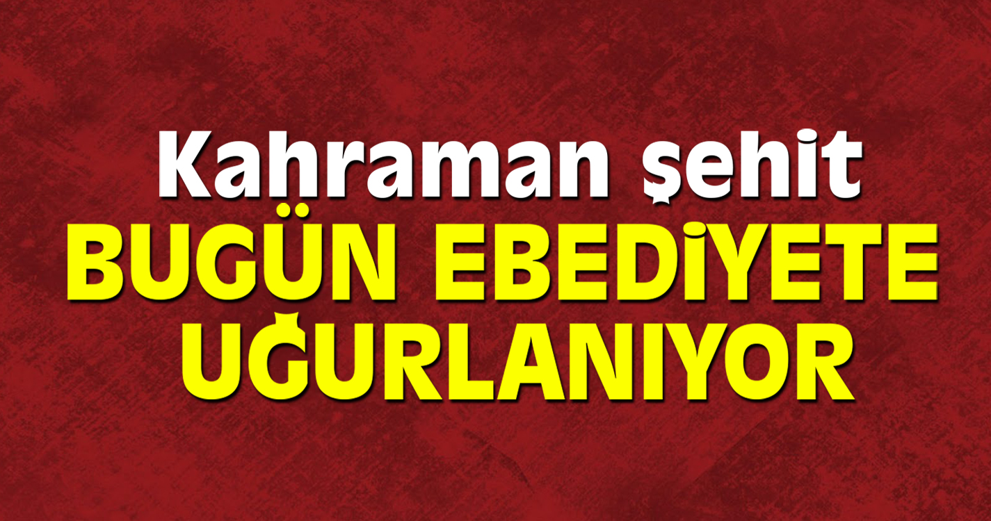Kahraman şehit bugün ebediyete uğurlanacak