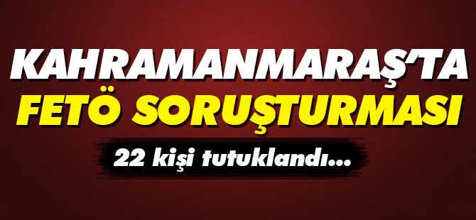 Kahramanmaraş'ta FETÖ soruşturması 22 kişi tutuklandı