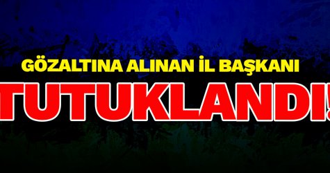 Gözaltına alınan il başkanı TUTUKLANDI!