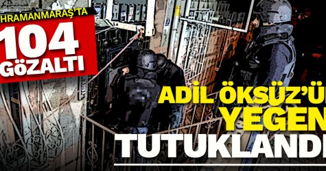 Kahramanmaraş'ta 104 gözaltı! Adil Öksüz'ün yeğeni tutuklandı!