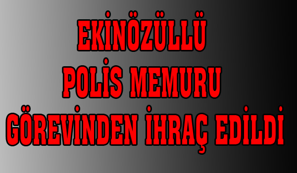 EKİNÖZÜLLÜ POLİS MEMURU GÖREVİNDEN İHRAÇ EDİLDİ