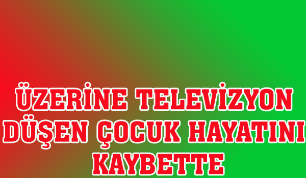 ÜZERİNE TELEVİZYON DÜŞEN ÇOCUK HAYATINI KAYBETTİ.
