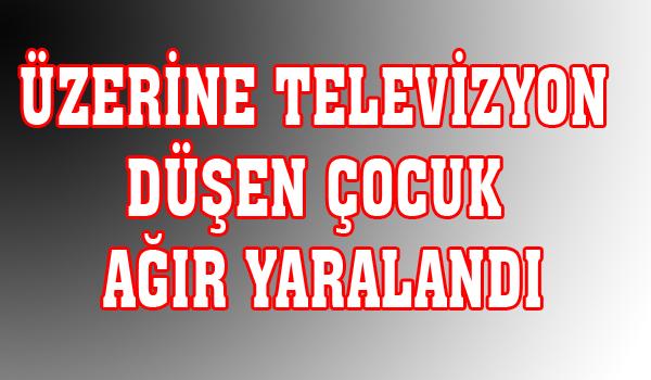 ÜZERİNE TELEVİZYON DÜŞEN ÇOCUK AĞIR YARALANDI