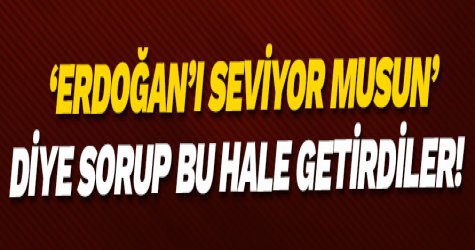 ‘Erdoğan’ı seviyor musun’ diye sorup bu hale getirdiler!
