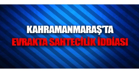 Kahramanmaraş'ta Evrakta Sahtecilik İddiası