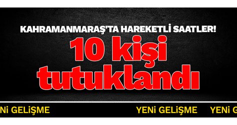 Kahramanmaraş'ta hareketli saatler! 10 kişi tutuklandı