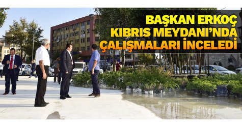 Başkan Erkoç Kıbrıs Meydanı’nda çalışmaları inceledi