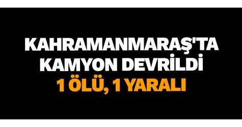 Kahramanmaraş'ta Kamyon Devrildi: 1 Ölü, 1 Yaralı