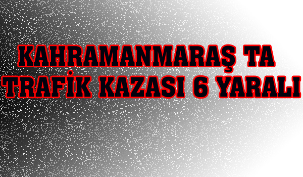 KAHRAMANMARAŞ TA TRAFİK KAZASI 6 YARALI