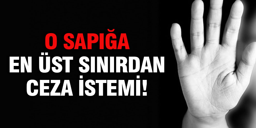 O sapığa en üst sınırdan ceza istemi!