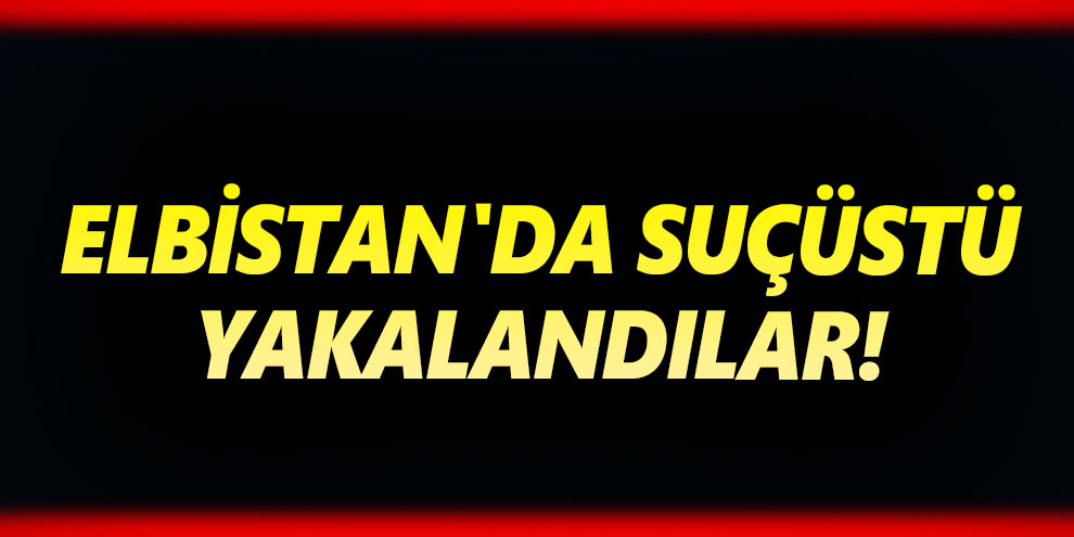 Elbistan'da suçüstü yakalandılar!