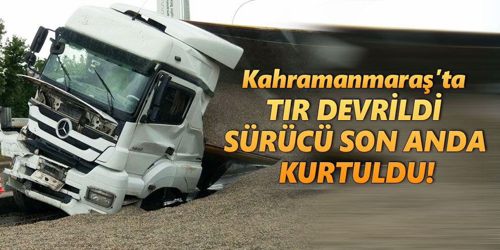 Kahramanmaraş’ta devrilen tırın sürücüsü yaralandı