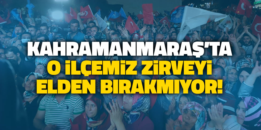 Kahramanmaraş’ta o ilçe zirveyi elden bırakmıyor!