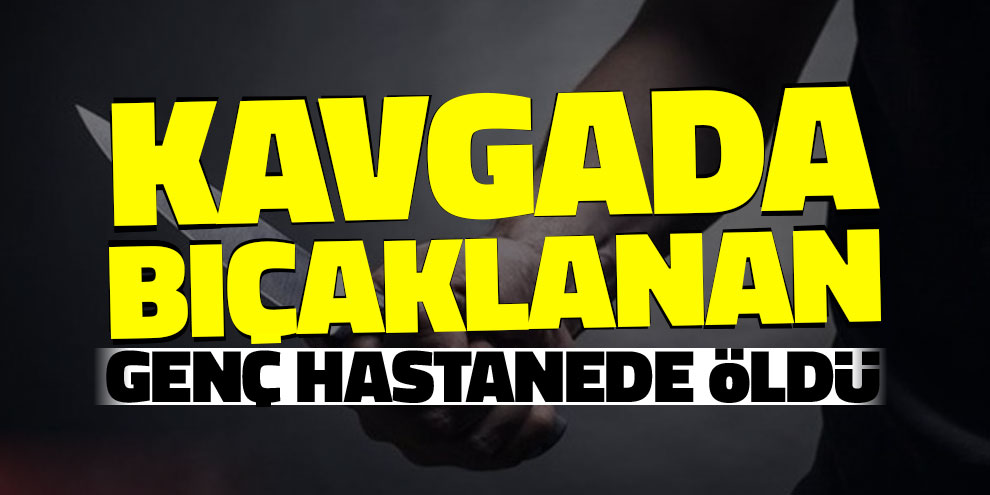 Kavgada bıçaklanan genç hastanede öldü
