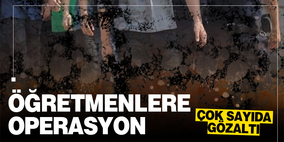 Öğretmenlere operasyon: Çok sayıda gözaltı