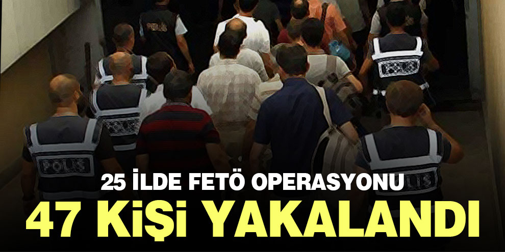 25 ilde FETÖ operasyonu: 47 kişi yakalandı