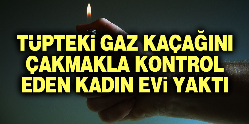 Tüpteki gaz kaçağını çakmakla kontrol eden kadın evi yaktı