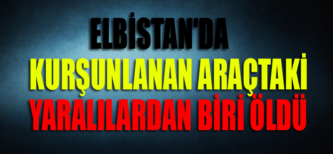 ELBİSTAN'DA KURŞUNLANAN ARAÇTAKİ YARALILARDAN BİRİ ÖLDÜ