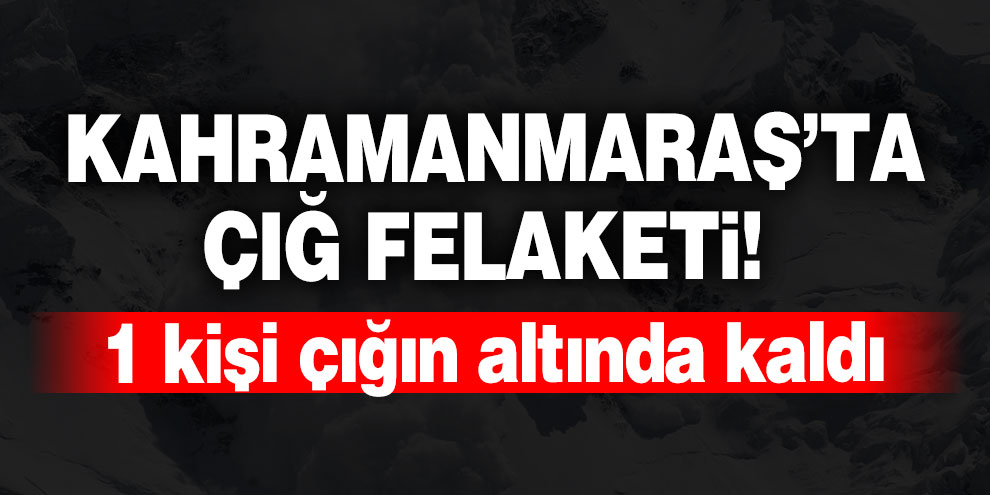 Kahramanmaraş’ta çığ düştü! 1 kişi çığın altında kaldı