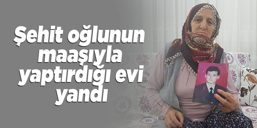 Şehit oğlunun maaşıyla yaptırdığı evi yandı