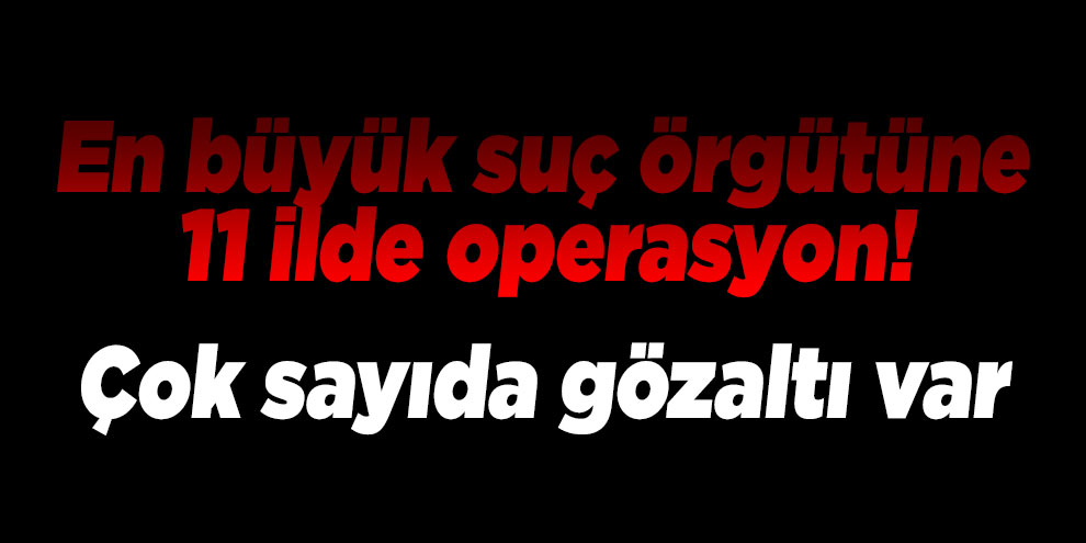 En büyük suç örgütüne 11 ilde operasyon! Çok sayıda gözaltı var