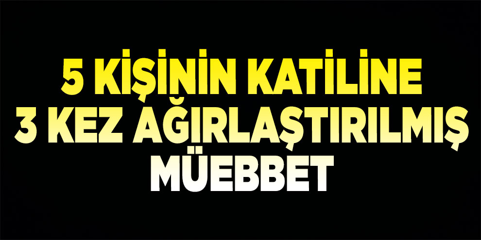 5 kişinin katiline 3 kez ağırlaştırılmış müebbet