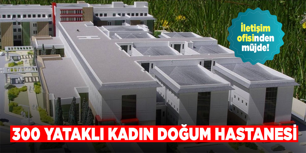 İletişim ofisinden müjde! 300 yataklı kadın doğum hastanesi