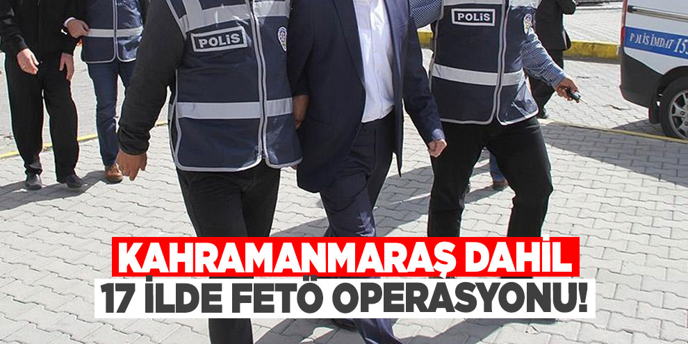 Kahramanmaraş dahil 17 ilde FETÖ operasyonu!