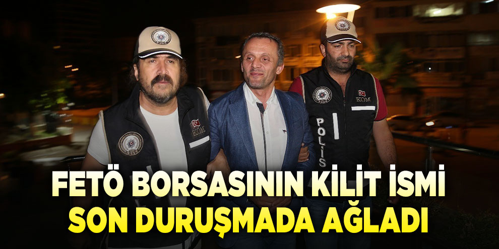 FETÖ borsasının kilit ismi son duruşmada ağladı