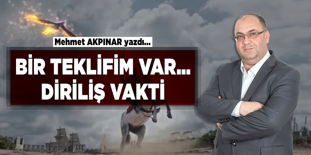 Mehmet Akpınar yazdı! BİR TEKLİFİM VAR… DİRİLİŞ VAKTİ