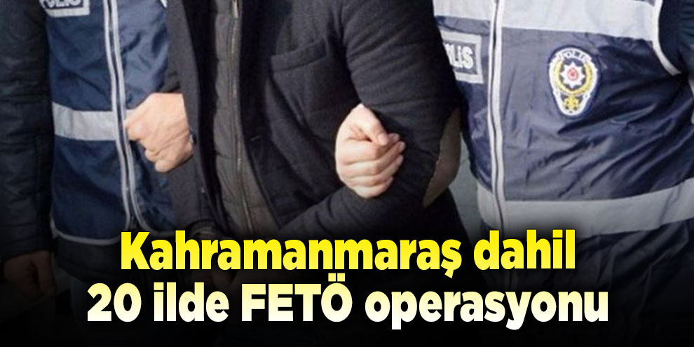Kahramanmaraş dahil 20 ilde FETÖ operasyonu