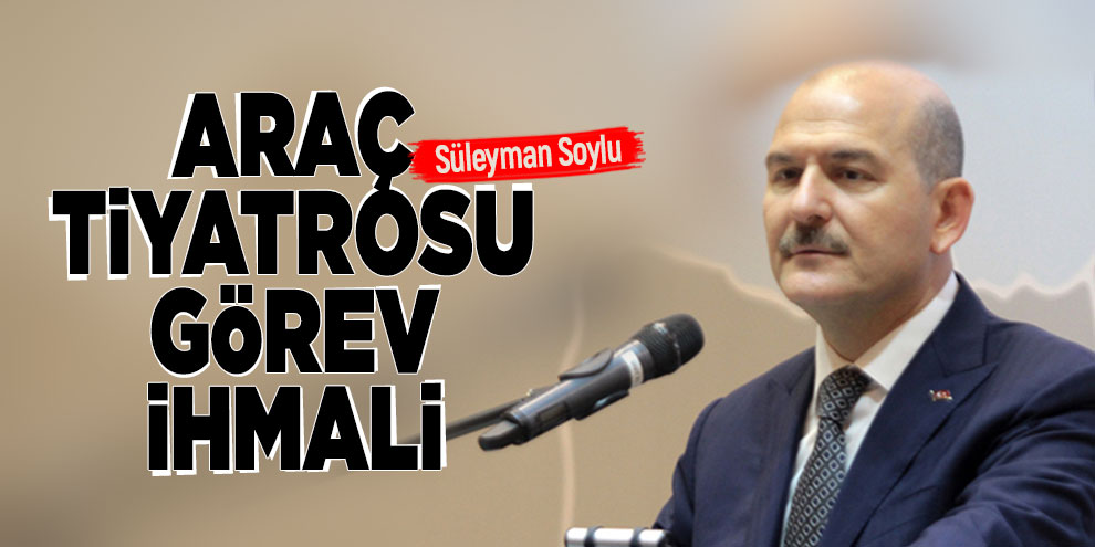 Süleyman Soylu: Araç tiyatrosu görev ihmali