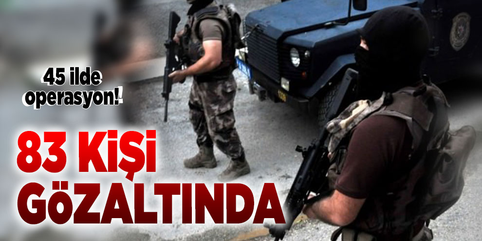 45 ilde operasyon! 83 kişi gözaltında