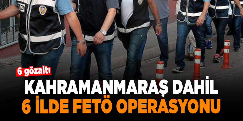 Kahramanmaraş dahil 6 ilde FETÖ operasyonu: 6 gözaltı