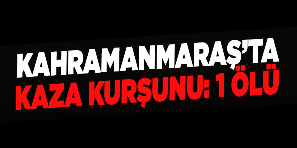 Kahramanmaraş’ta kaza kurşunu: 1 ölü
