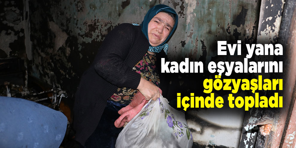 Evi yanan kadın eşyalarını gözyaşları içinde topladı