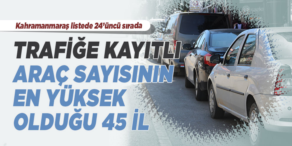 Trafiğe kayıtlı araç sayısının en yüksek olduğu 45 il