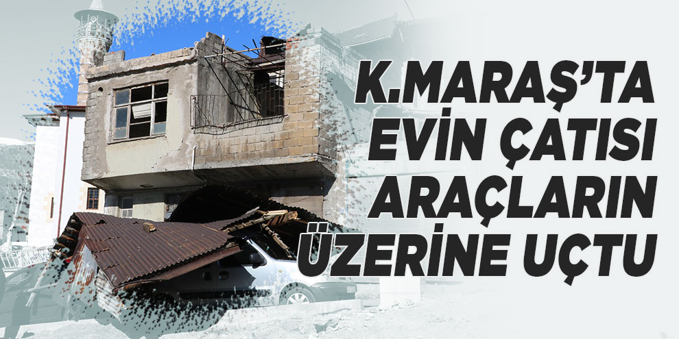 Kahramanmaraş’ta evin çatısı araçların üzerine uçtu