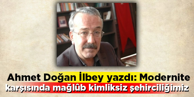Ahmet Doğan İlbey yazdı: Modernite karşısında mağlûb kimliksiz şehirciliğimiz