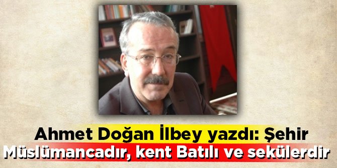 Ahmet Doğan İlbey yazdı: Şehir Müslümancadır, kent Batılı ve sekülerdir