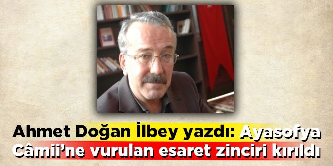 Ahmet Doğan İlbey yazdı: Ayasofya Câmii’ne vurulan esaret zinciri kırıldı