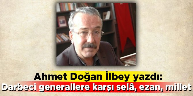Ahmet Doğan İlbey yazdı: Darbeci generallere karşı selâ, ezan, millet