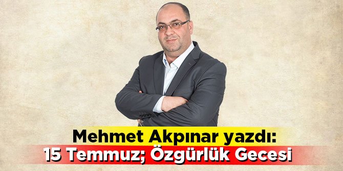 Mehmet Akpınar yazdı: 15 TEMMUZ; ÖZGÜRLÜK GECESİ