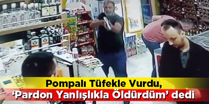 Pompalı tüfekle vurdu, 'Pardon yanlışlıkla öldürdüm' dedi