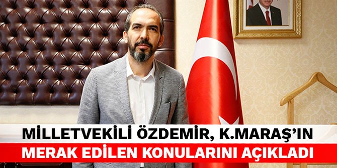 Milletvekili Özdemir, Kahramanmaraş'ın merak edilen konularını açıkladı