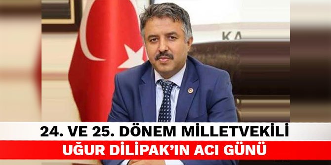 24. ve 25. Dönem Milletvekili Uğur Dilipak’ın acı günü