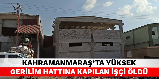 Kahramanmaraş’ta yüksek gerilim hattına kapılan işçi öldü